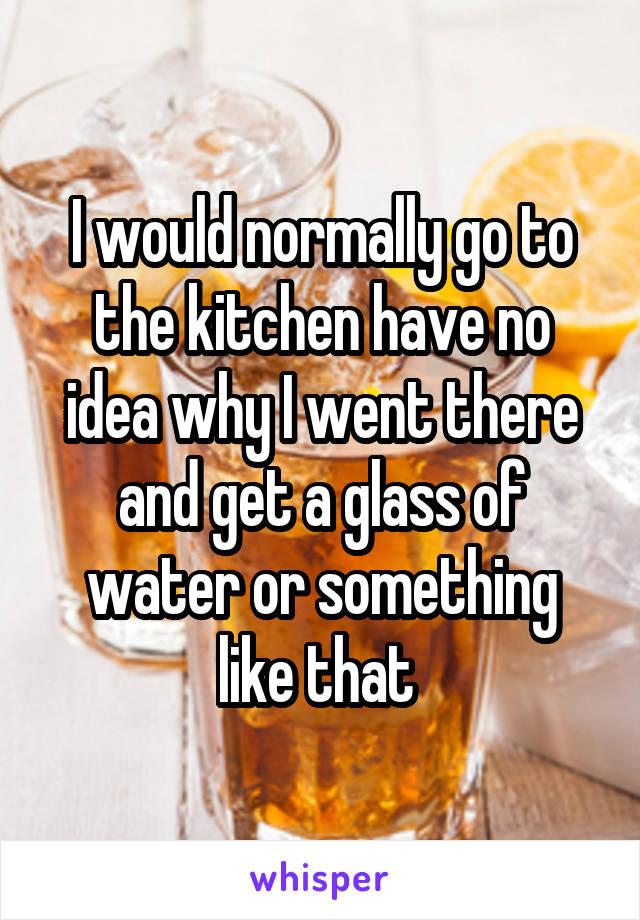 I would normally go to the kitchen have no idea why I went there and get a glass of water or something like that 