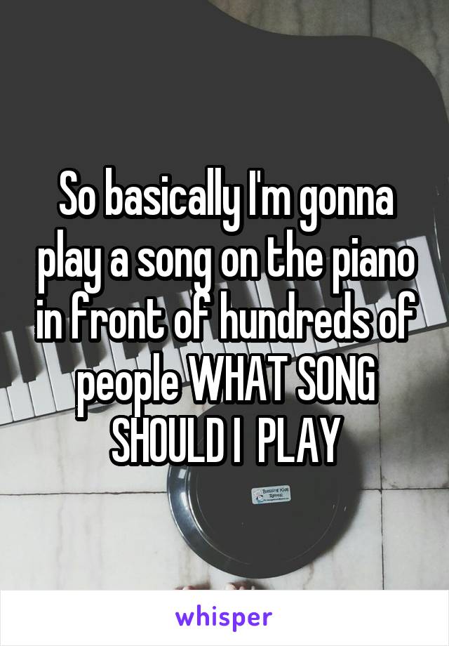 So basically I'm gonna play a song on the piano in front of hundreds of people WHAT SONG SHOULD I  PLAY