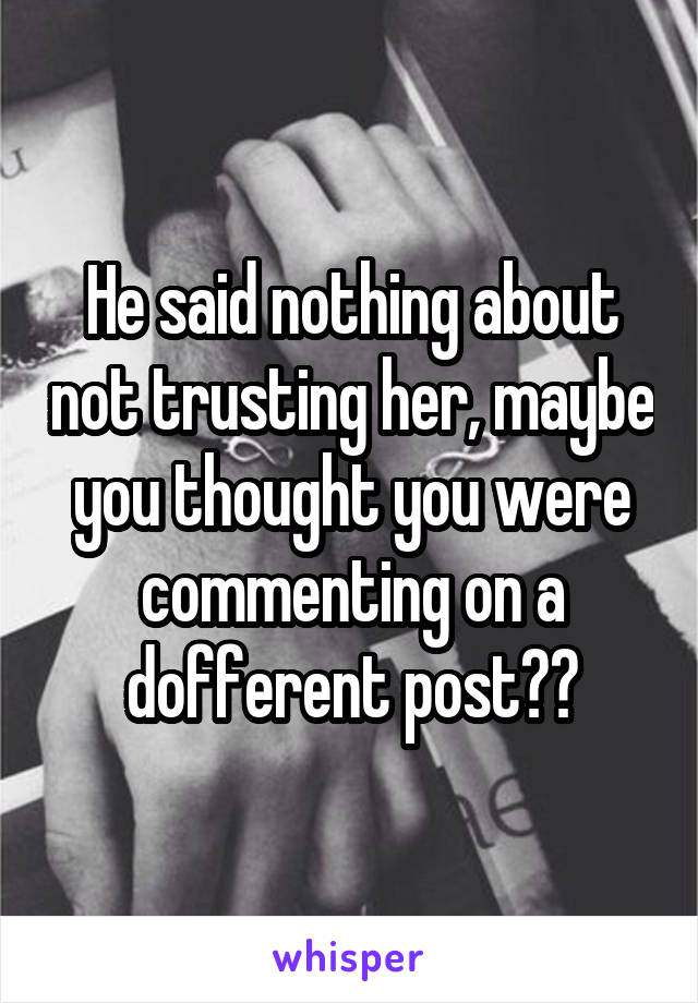 He said nothing about not trusting her, maybe you thought you were commenting on a dofferent post??