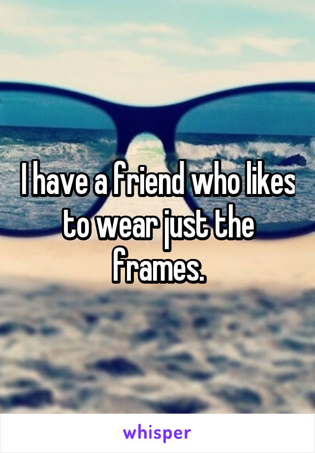 I have a friend who likes to wear just the frames.