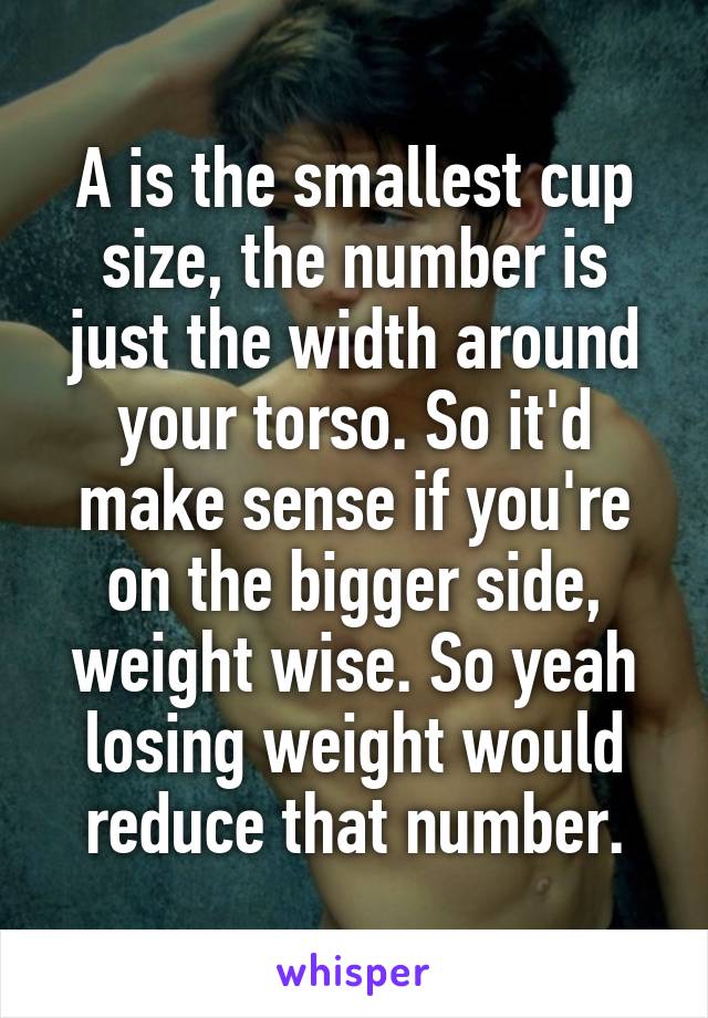 A is the smallest cup size, the number is just the width around your torso. So it'd make sense if you're on the bigger side, weight wise. So yeah losing weight would reduce that number.