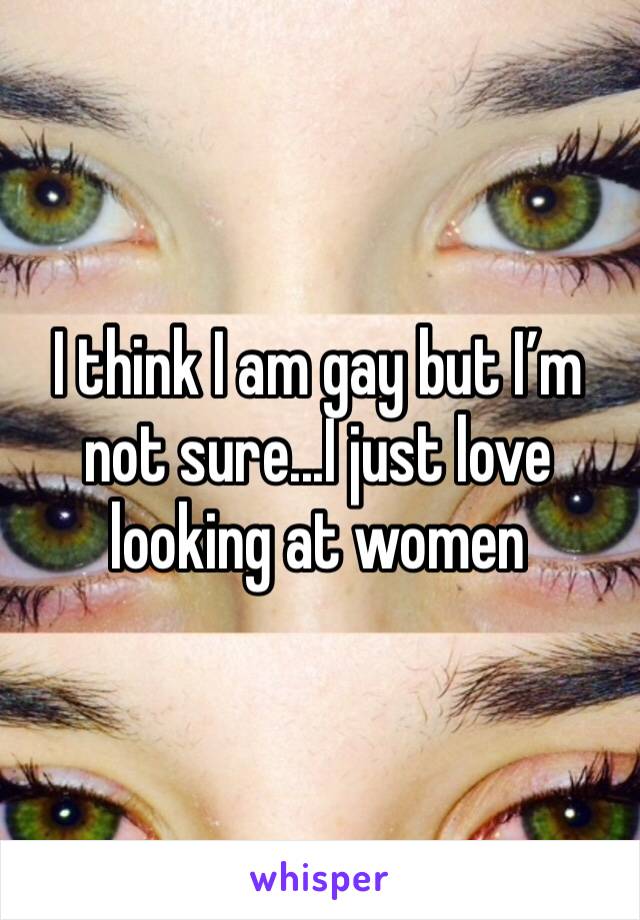 I think I am gay but I’m not sure...I just love looking at women 