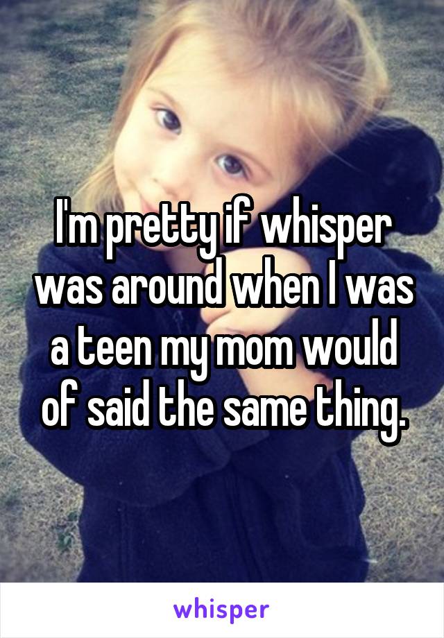 I'm pretty if whisper was around when I was a teen my mom would of said the same thing.