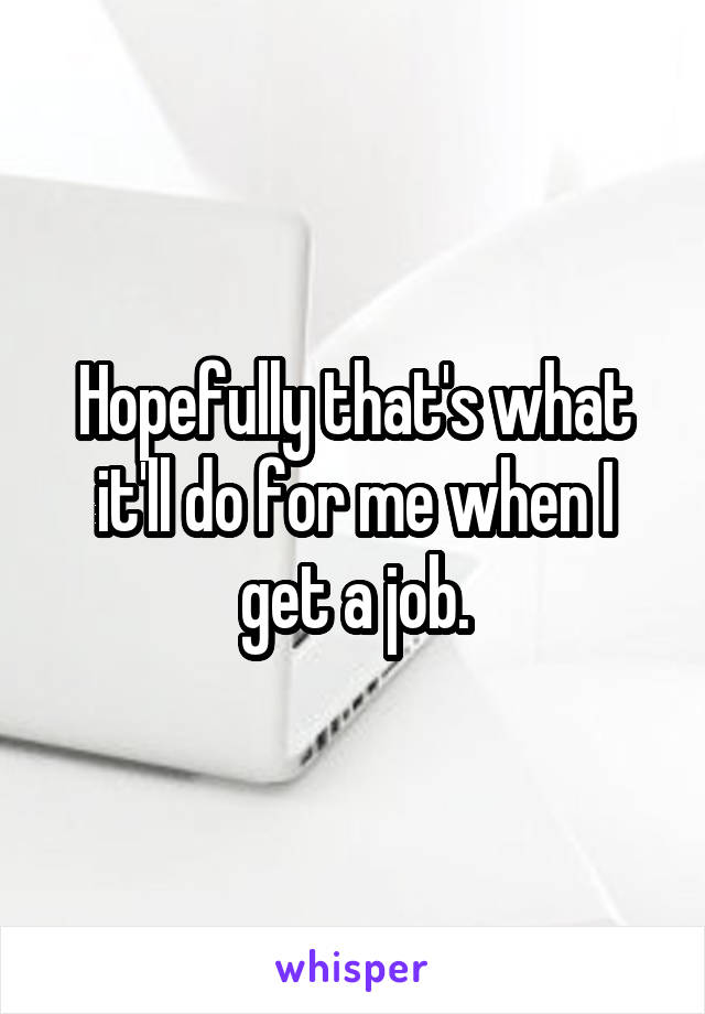 Hopefully that's what it'll do for me when I get a job.
