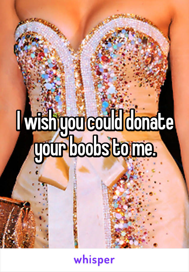 I wish you could donate your boobs to me.