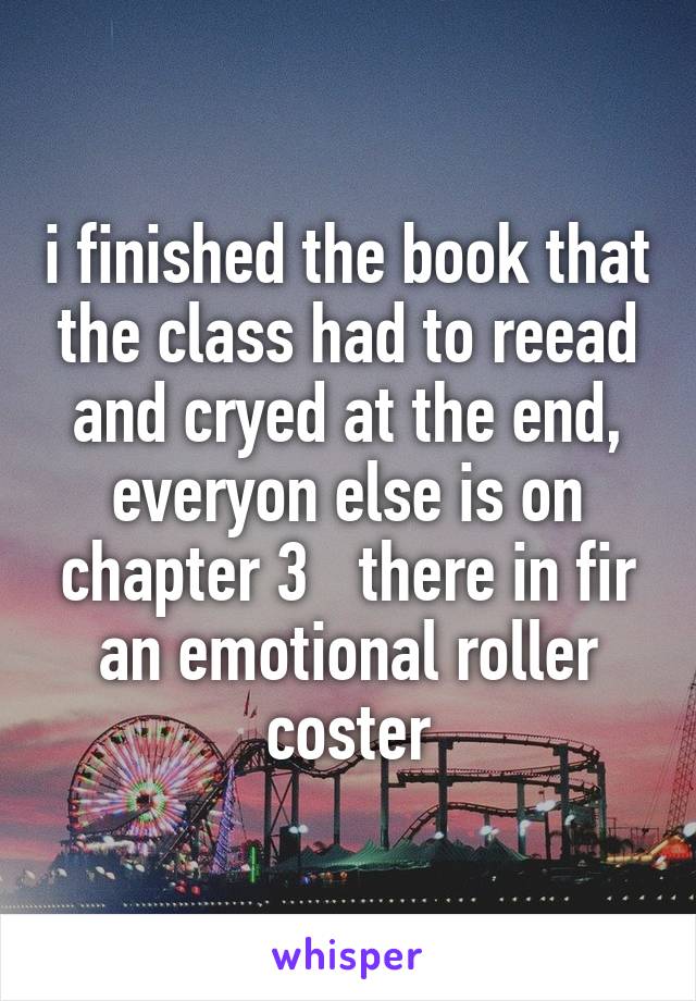 i finished the book that the class had to reead and cryed at the end, everyon else is on chapter 3   there in fir an emotional roller coster