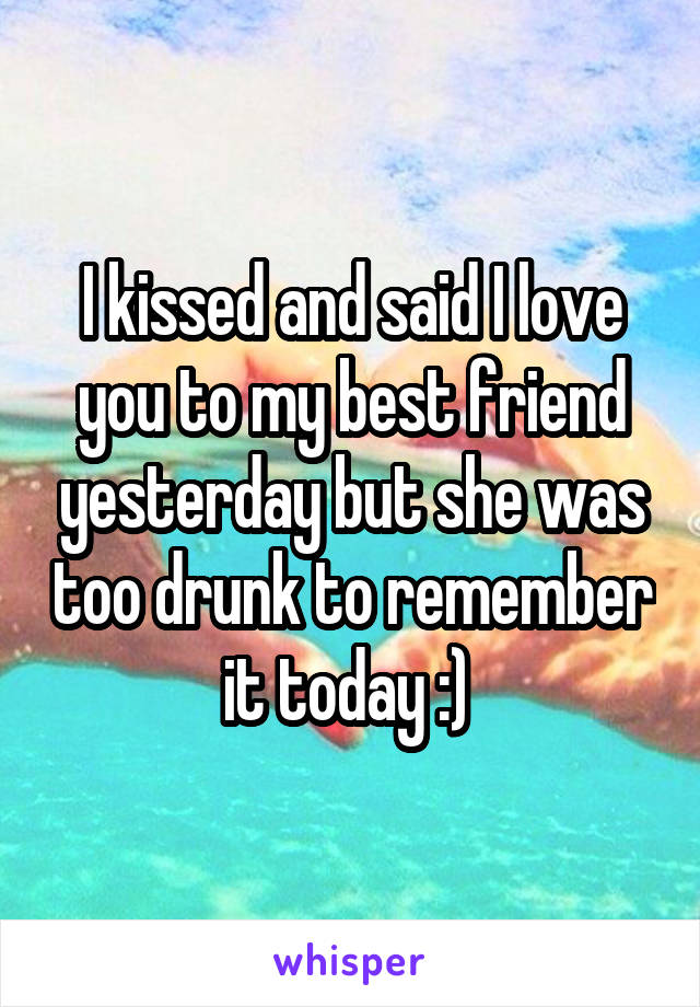 I kissed and said I love you to my best friend yesterday but she was too drunk to remember it today :) 