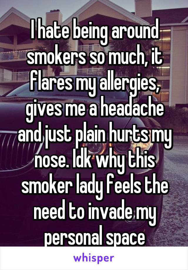 I hate being around smokers so much, it flares my allergies, gives me a headache and just plain hurts my nose. Idk why this smoker lady feels the need to invade my personal space