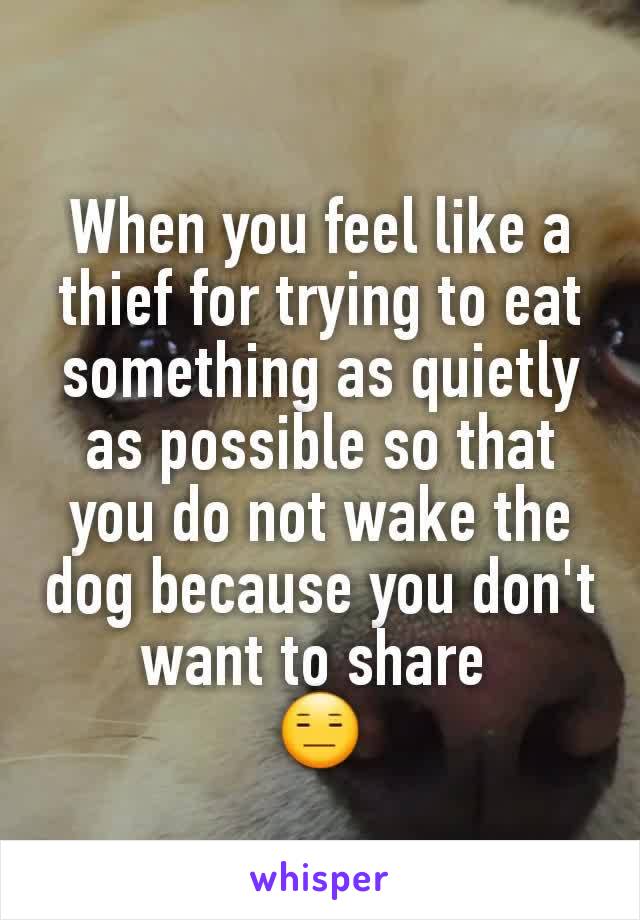 When you feel like a thief for trying to eat something as quietly as possible so that you do not wake the dog because you don't want to share 
😑