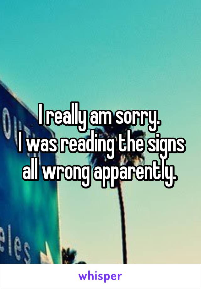 I really am sorry. 
I was reading the signs all wrong apparently. 