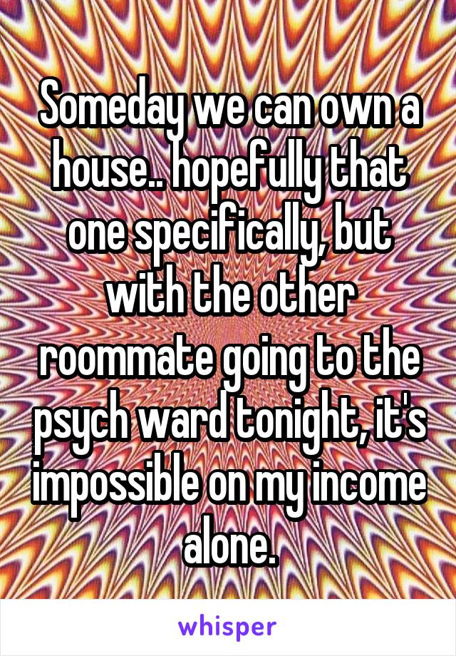 Someday we can own a house.. hopefully that one specifically, but with the other roommate going to the psych ward tonight, it's impossible on my income alone.
