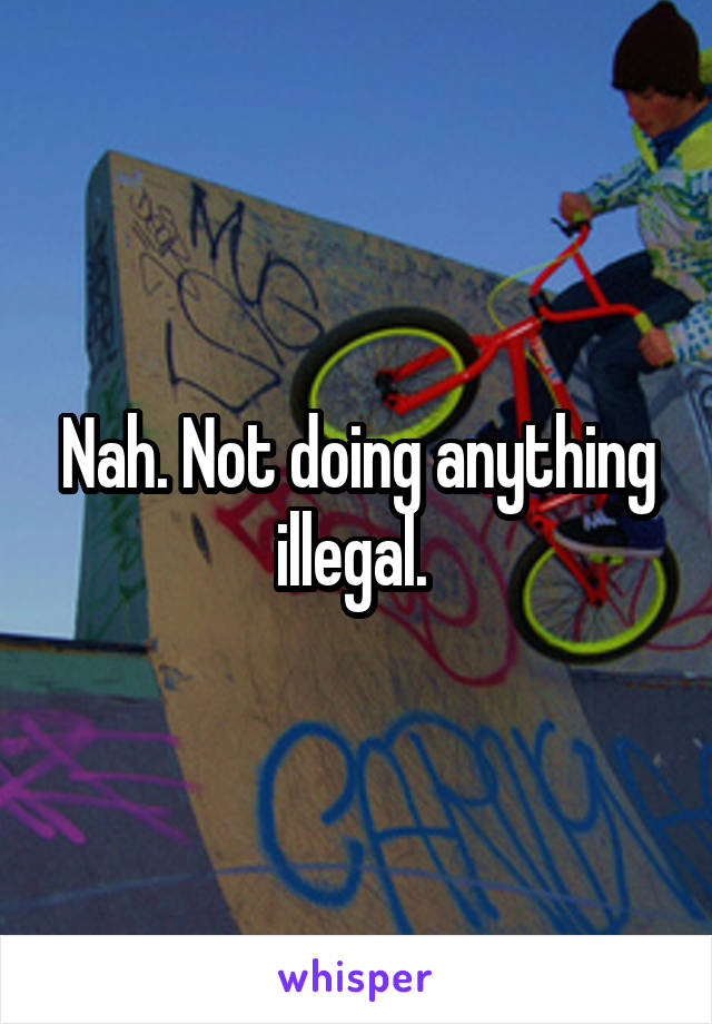 Nah. Not doing anything illegal. 