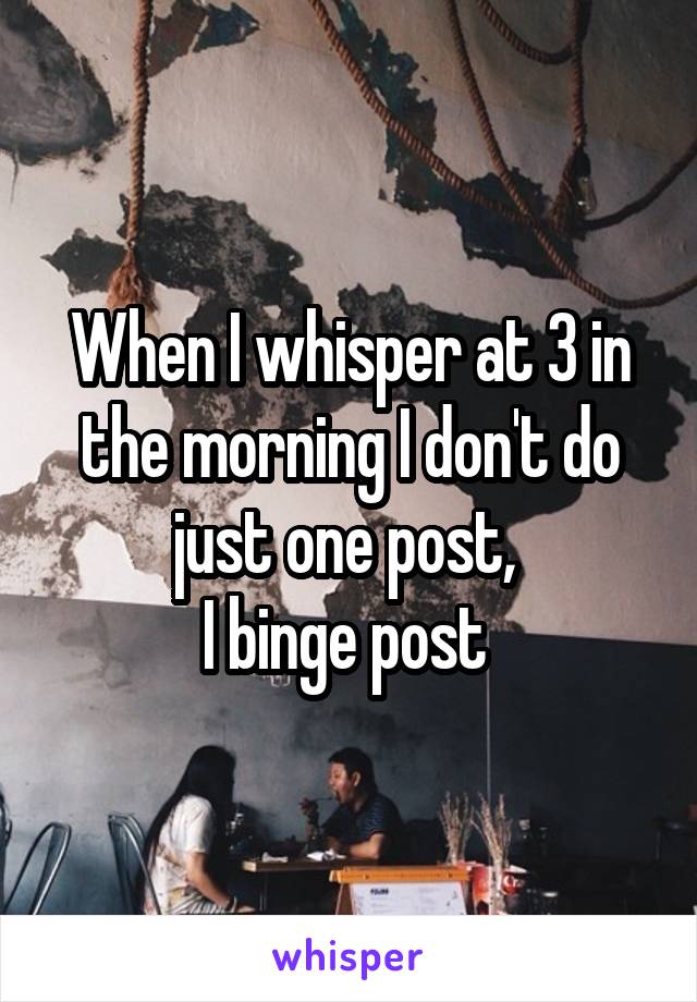 When I whisper at 3 in the morning I don't do just one post, 
I binge post 