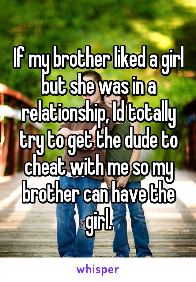If my brother liked a girl but she was in a relationship, Id totally try to get the dude to cheat with me so my brother can have the girl.