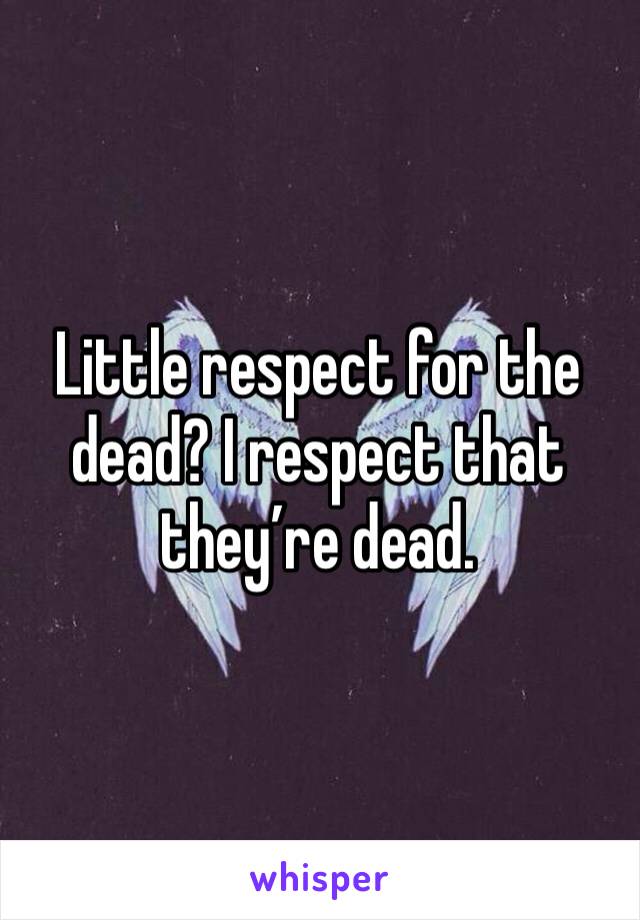 Little respect for the dead? I respect that they’re dead.