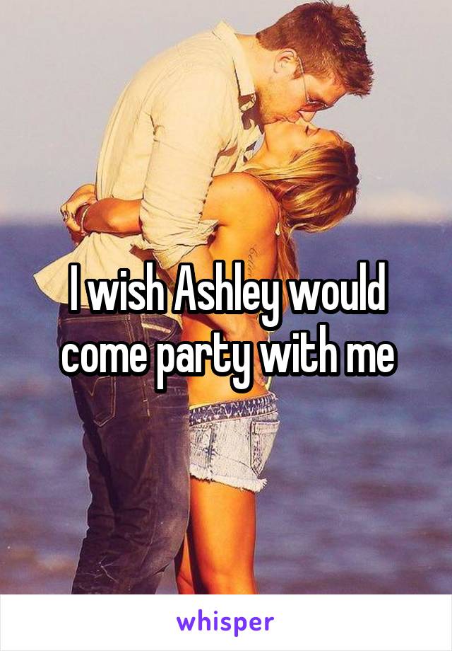 I wish Ashley would come party with me