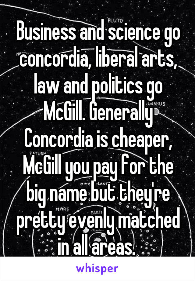 Business and science go concordia, liberal arts, law and politics go McGill. Generally Concordia is cheaper, McGill you pay for the big name but they're pretty evenly matched in all areas. 
