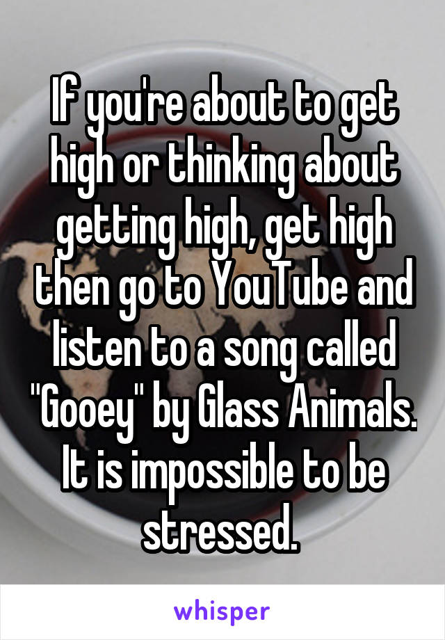 If you're about to get high or thinking about getting high, get high then go to YouTube and listen to a song called "Gooey" by Glass Animals. It is impossible to be stressed. 