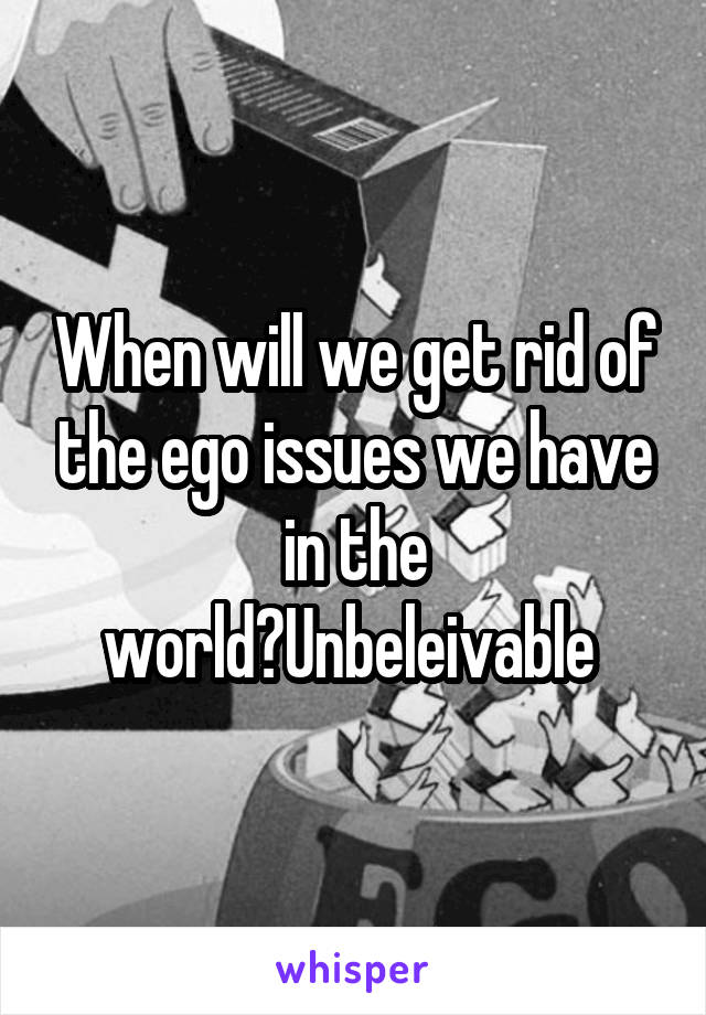 When will we get rid of the ego issues we have in the world?Unbeleivable 