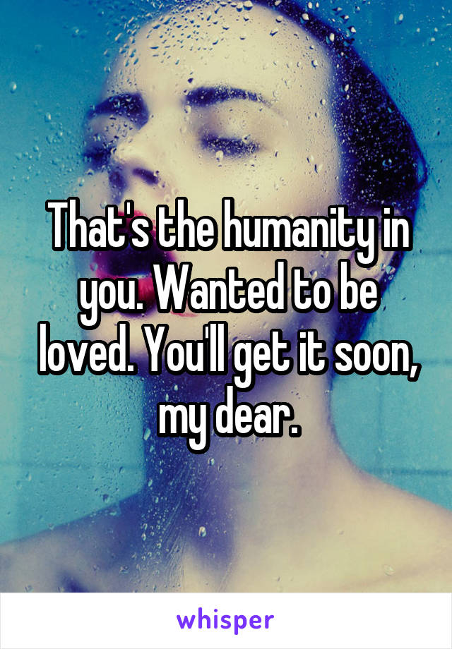 That's the humanity in you. Wanted to be loved. You'll get it soon, my dear.