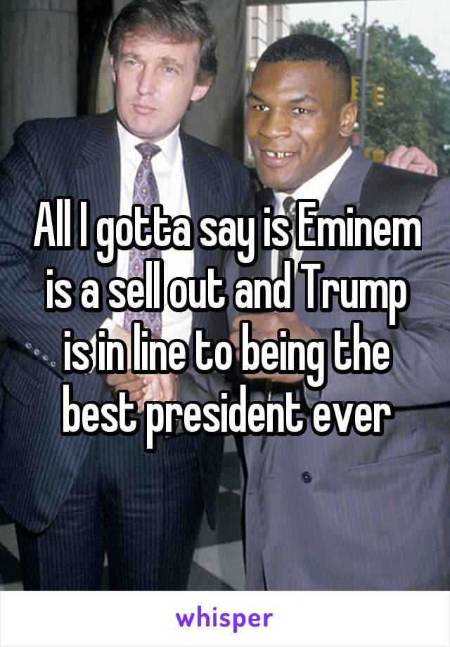 All I gotta say is Eminem is a sell out and Trump is in line to being the best president ever