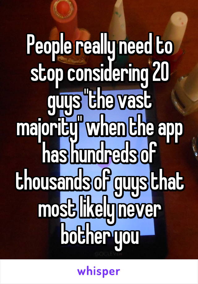 People really need to stop considering 20 guys "the vast majority" when the app has hundreds of thousands of guys that most likely never bother you
