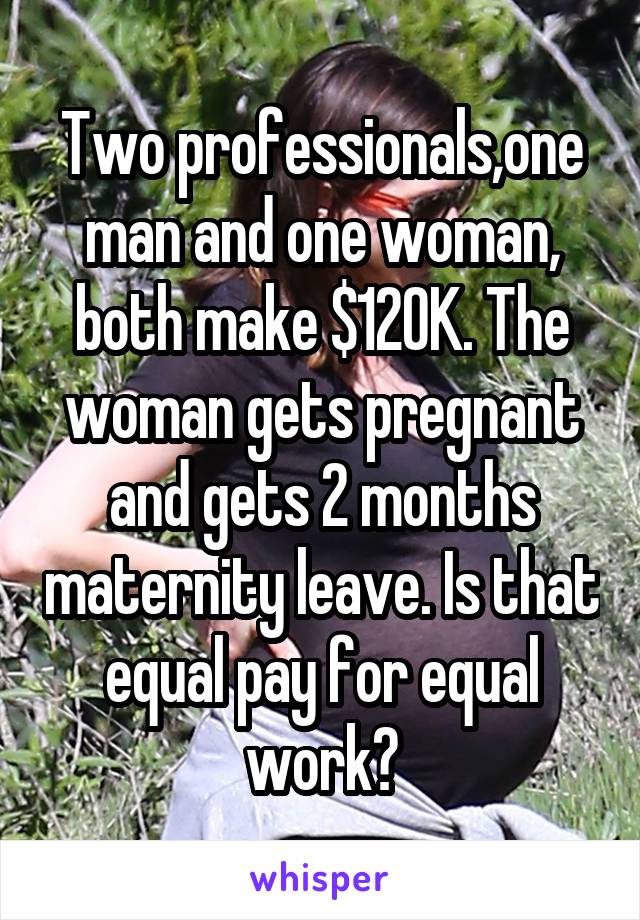 Two professionals,one man and one woman, both make $120K. The woman gets pregnant and gets 2 months maternity leave. Is that equal pay for equal work?
