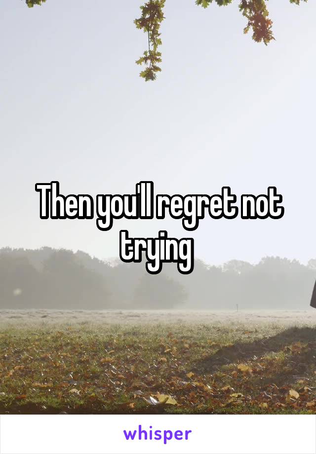 Then you'll regret not trying 
