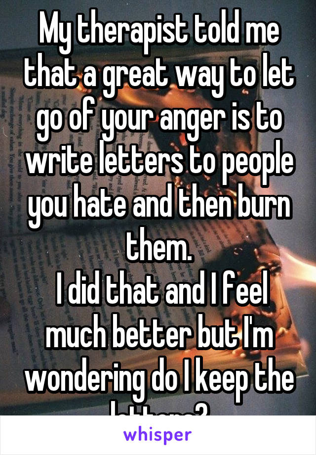 My therapist told me that a great way to let go of your anger is to write letters to people you hate and then burn them.
 I did that and I feel much better but I'm wondering do I keep the letters?