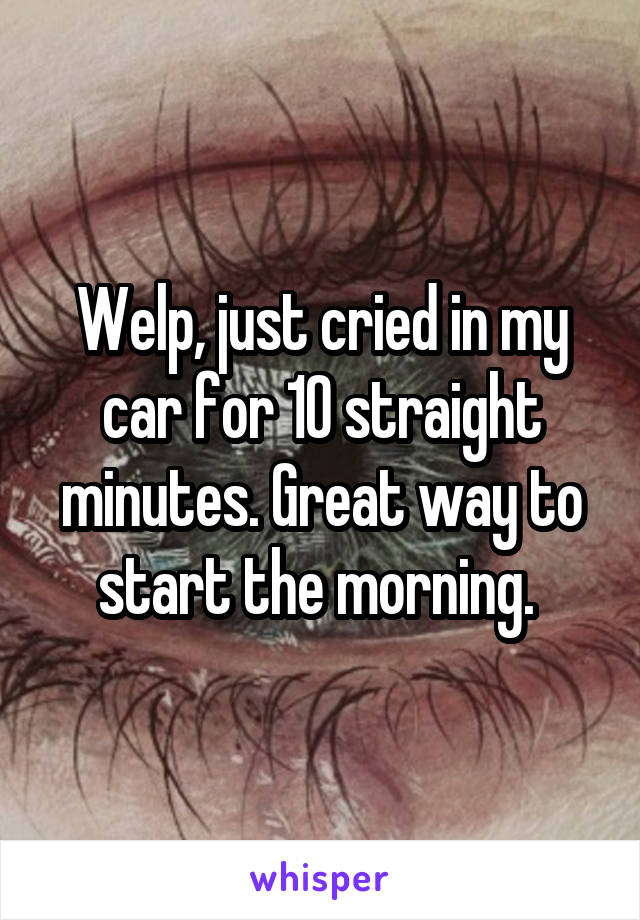 Welp, just cried in my car for 10 straight minutes. Great way to start the morning. 