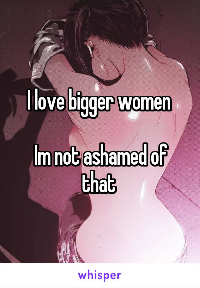 I love bigger women 

Im not ashamed of that 