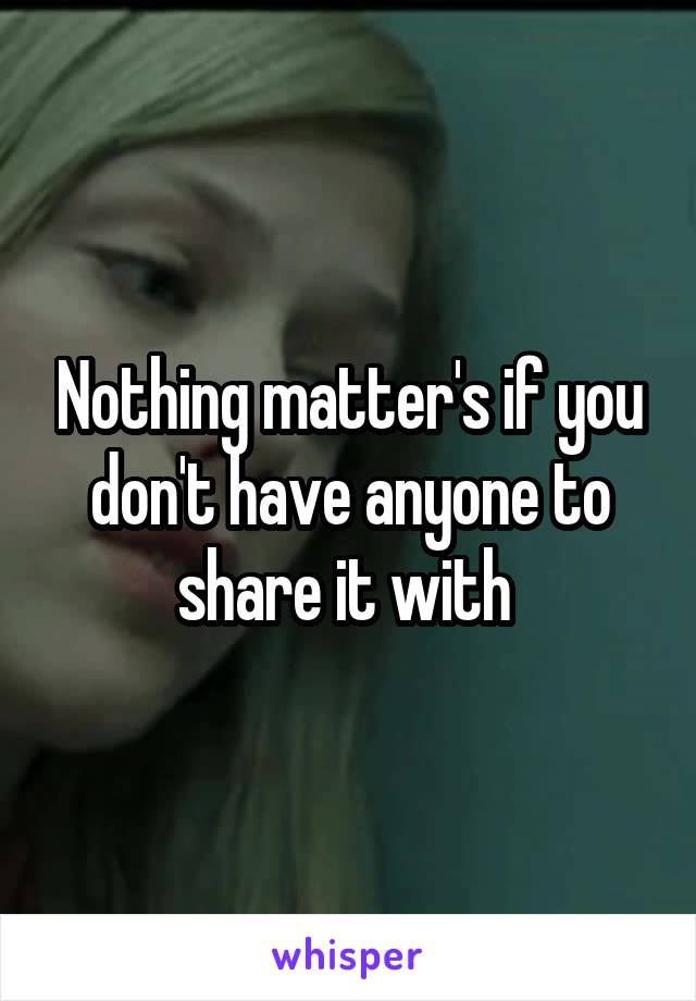 Nothing matter's if you don't have anyone to share it with 