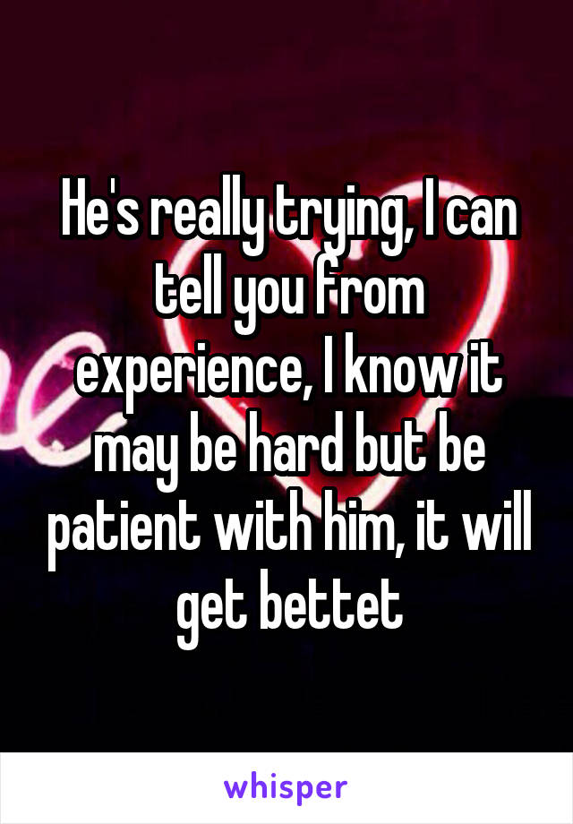 He's really trying, I can tell you from experience, I know it may be hard but be patient with him, it will get bettet