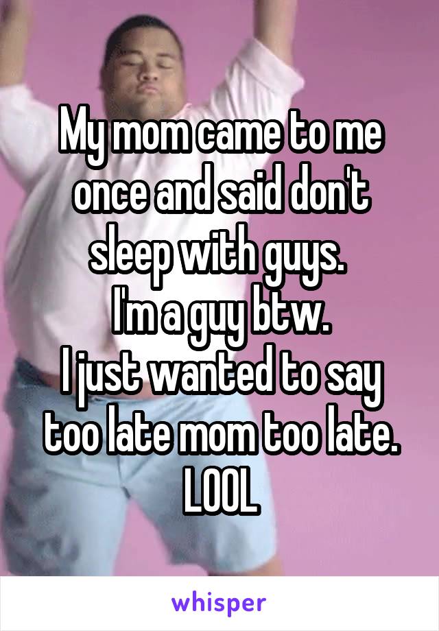 My mom came to me once and said don't sleep with guys. 
I'm a guy btw.
I just wanted to say too late mom too late.
LOOL
