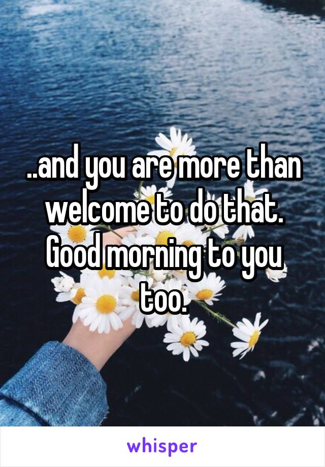 ..and you are more than welcome to do that. Good morning to you too.
