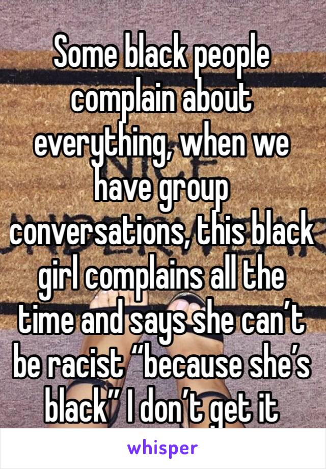 Some black people complain about everything, when we have group conversations, this black girl complains all the time and says she can’t be racist “because she’s black” I don’t get it