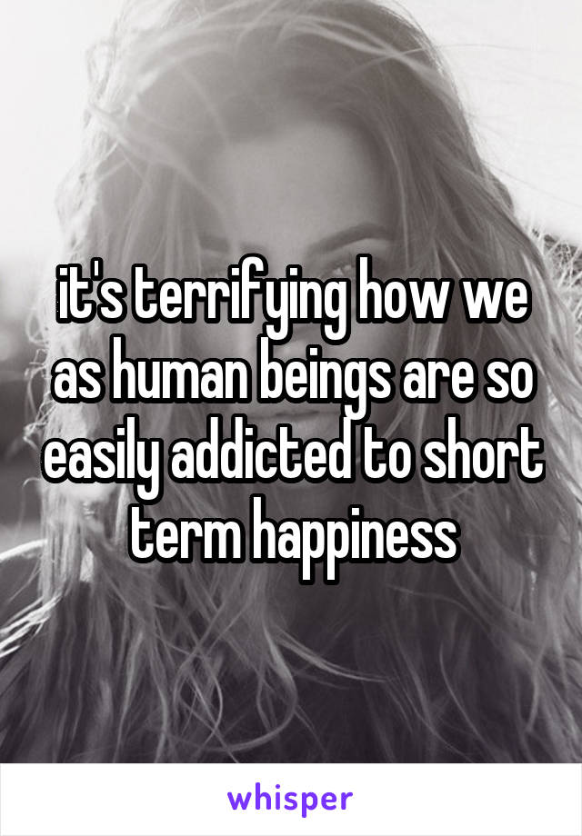 it's terrifying how we as human beings are so easily addicted to short term happiness