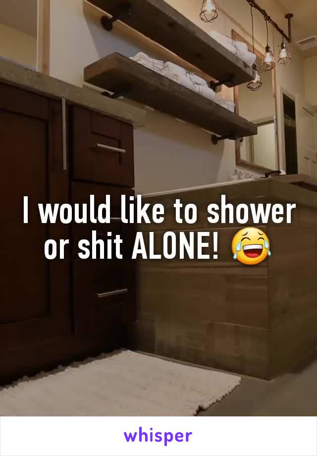 I would like to shower or shit ALONE! 😂