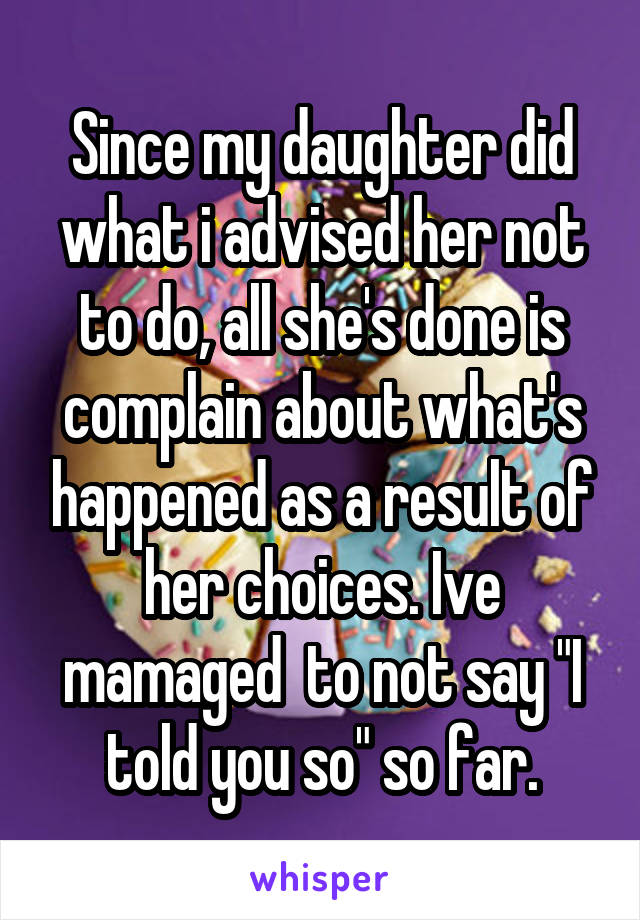 Since my daughter did what i advised her not to do, all she's done is complain about what's happened as a result of her choices. Ive mamaged  to not say "I told you so" so far.