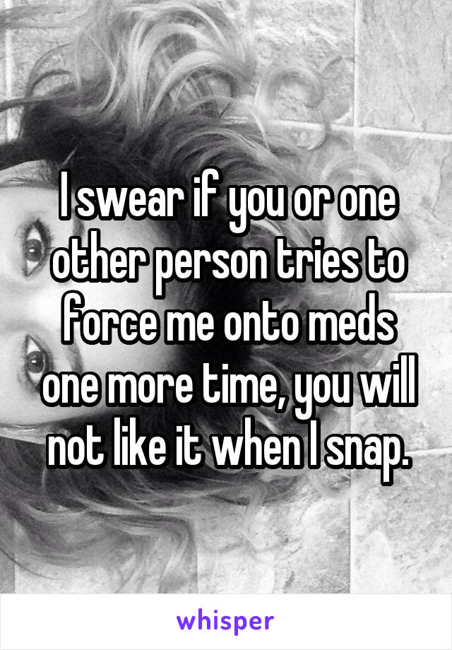 I swear if you or one other person tries to force me onto meds one more time, you will not like it when I snap.