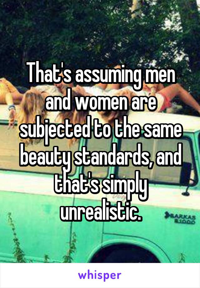 That's assuming men and women are subjected to the same beauty standards, and that's simply unrealistic.