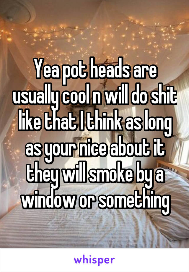 Yea pot heads are usually cool n will do shit like that I think as long as your nice about it they will smoke by a window or something