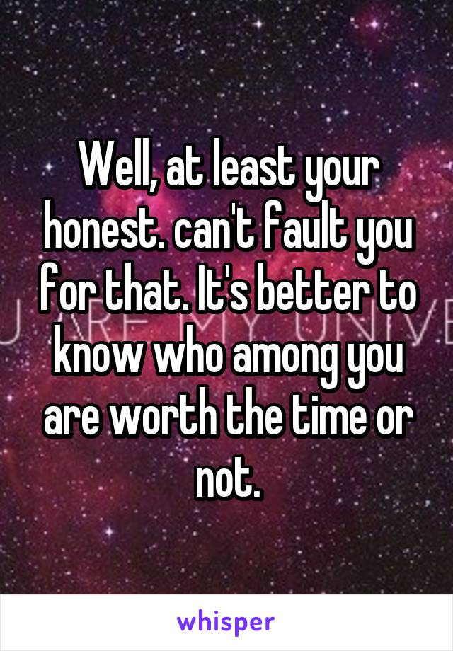 Well, at least your honest. can't fault you for that. It's better to know who among you are worth the time or not.