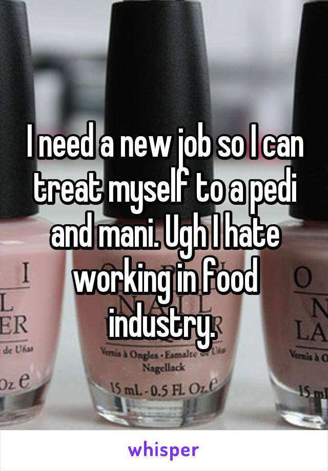 I need a new job so I can treat myself to a pedi and mani. Ugh I hate working in food industry. 