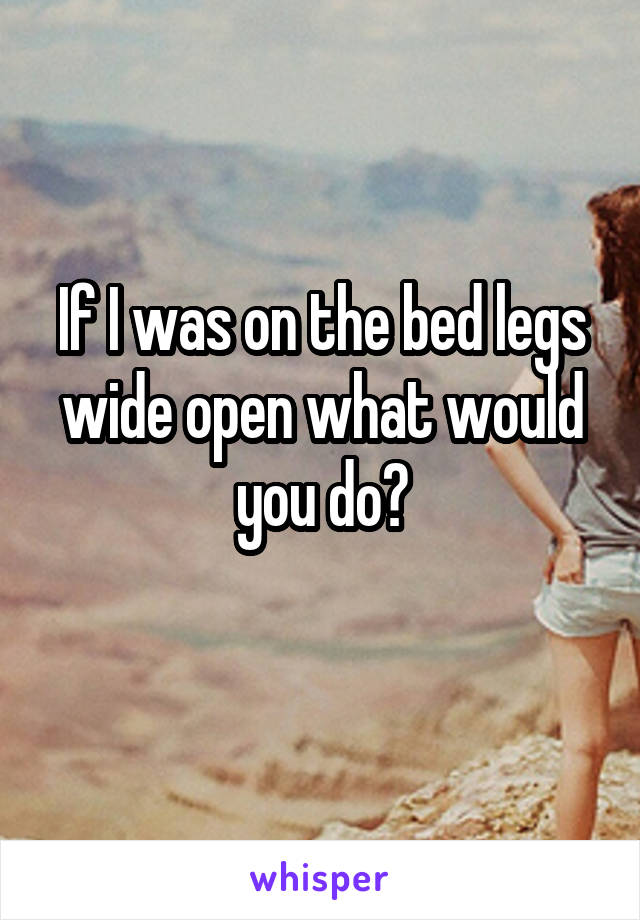 If I was on the bed legs wide open what would you do?
