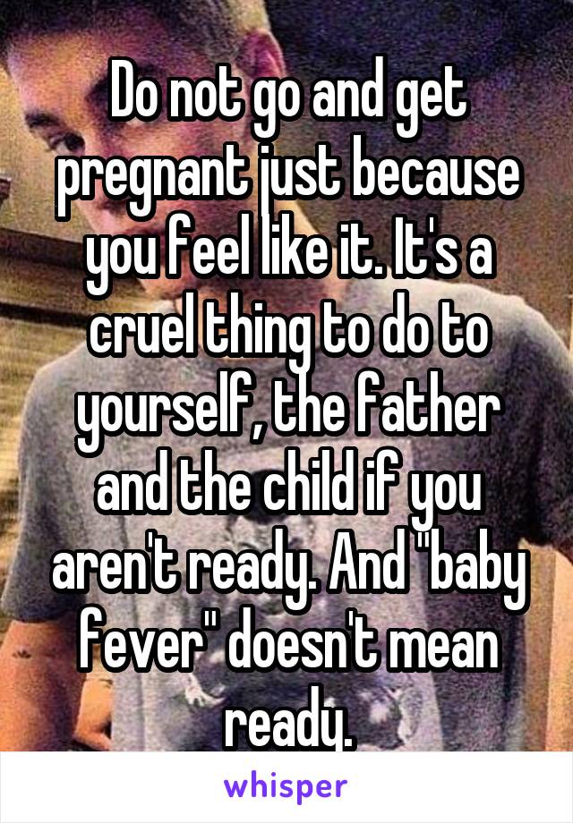 Do not go and get pregnant just because you feel like it. It's a cruel thing to do to yourself, the father and the child if you aren't ready. And "baby fever" doesn't mean ready.