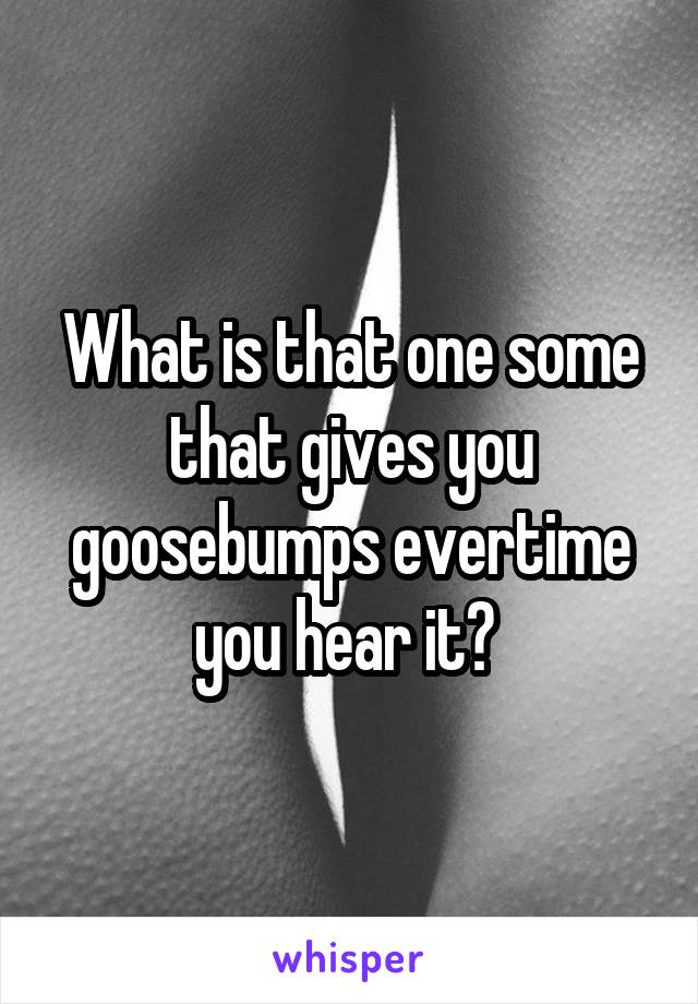 What is that one some that gives you goosebumps evertime you hear it? 