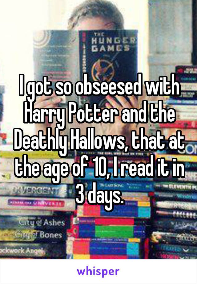 I got so obseesed with Harry Potter and the Deathly Hallows, that at the age of 10, I read it in 3 days.