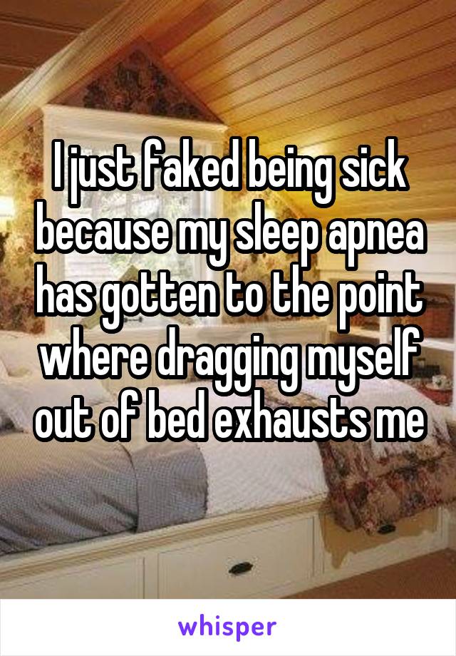 I just faked being sick because my sleep apnea has gotten to the point where dragging myself out of bed exhausts me 
