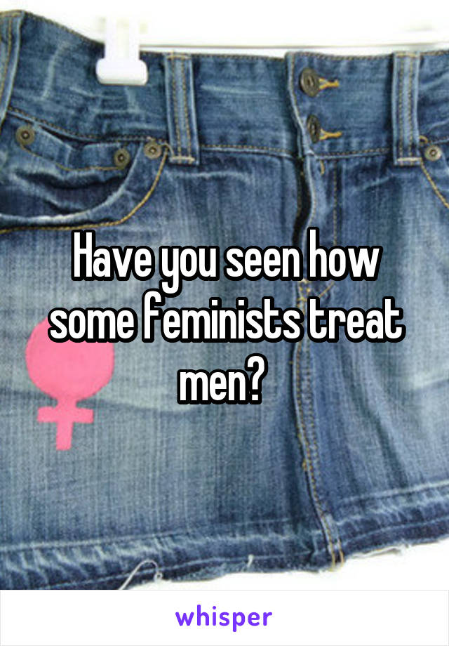 Have you seen how some feminists treat men? 